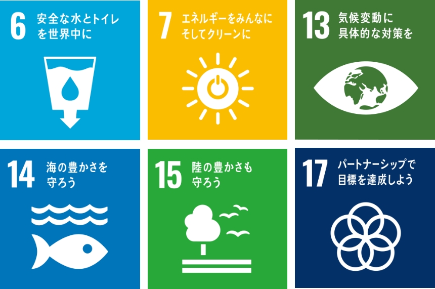 6 安全な水とトイレを世界中に 7 エネルギーをみんなにそしてクリーンに 13 気候変動に具体的な対策を 14 海の豊かさを守ろう 15 陸の豊かさも守ろう 17 パートナーシップで目標を達成しよう